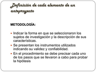 Definición de cada elemento de un
anteproyecto

METODOLOGÍA:

 Indicar la forma en que se seleccionaron los
  sujetos de investigación y la descripción de sus
  características.
 Se presentan los instrumentos utilizados
  indicando su validez y confiabilidad.
 En el procedimiento se debe precisar cada uno
  de los pasos que se llevaron a cabo para probar
  la hipótesis
 
