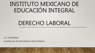 INSTITUTO MEXICANO DE
EDUCACIÓN INTEGRAL
DERECHO LABORAL
LIC. LUIS ENRIQUE
ALUMNA: MA. DE JESÚS MAGALI CARLOS ROSALES
 