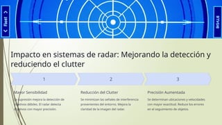 Impacto en sistemas de radar: Mejorando la detección y
reduciendo el clutter
Mayor Sensibilidad
La supresión mejora la detección de
objetivos débiles. El radar detecta
objetivos con mayor precisión.
Reducción del Clutter
Se minimizan las señales de interferencia
provenientes del entorno. Mejora la
claridad de la imagen del radar.
Precisión Aumentada
Se determinan ubicaciones y velocidades
con mayor exactitud. Reduce los errores
en el seguimiento de objetos.
 
