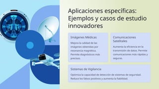 Aplicaciones específicas:
Ejemplos y casos de estudio
innovadores
Imágenes Médicas
Mejora la calidad de las
imágenes obtenidas por
resonancia magnética.
Permite diagnósticos más
precisos.
Comunicaciones
Satelitales
Aumenta la eficiencia en la
transmisión de datos. Permite
comunicaciones más rápidas y
seguras.
Sistemas de Vigilancia
Optimiza la capacidad de detección de sistemas de seguridad.
Reduce los falsos positivos y aumenta la fiabilidad.
 
