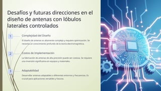 Desafíos y futuras direcciones en el
diseño de antenas con lóbulos
laterales controlados
1 Complejidad del Diseño
El diseño de antenas es altamente complejo y requiere optimización. Se
necesita un conocimiento profundo de la teoría electromagnética.
2 Costos de Implementación
La fabricación de antenas de alta precisión puede ser costosa. Se requiere
una inversión significativa en equipos y materiales.
3 Adaptabilidad
Desarrollar antenas adaptables a diferentes entornos y frecuencias. Es
crucial para aplicaciones versátiles y futuras.
 