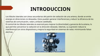 INTRODUCCION
Los lóbulos laterales son áreas secundarias del patrón de radiación de una antena, donde se emite
energía en direcciones no deseadas. Estos pueden generar interferencias y reducir la eficiencia de los
sistemas de comunicación, radar y enlaces satelitales.
El control de los lóbulos laterales es esencial para mejorar la directividad y ganancia de la antena, lo
que permite concentrar la radiación en la dirección deseada. Además, su supresión reduce la
interferencia con otros dispositivos y mejora la seguridad en sistemas de radar, minimizando falsas
alarmas.
 