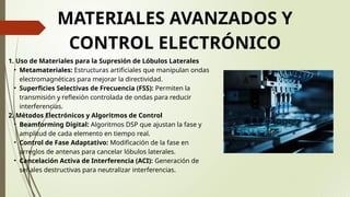 MATERIALES AVANZADOS Y
CONTROL ELECTRÓNICO
1. Uso de Materiales para la Supresión de Lóbulos Laterales
• Metamateriales: Estructuras artificiales que manipulan ondas
electromagnéticas para mejorar la directividad.
• Superficies Selectivas de Frecuencia (FSS): Permiten la
transmisión y reflexión controlada de ondas para reducir
interferencias.
2. Métodos Electrónicos y Algoritmos de Control
• Beamforming Digital: Algoritmos DSP que ajustan la fase y
amplitud de cada elemento en tiempo real.
• Control de Fase Adaptativo: Modificación de la fase en
arreglos de antenas para cancelar lóbulos laterales.
• Cancelación Activa de Interferencia (ACI): Generación de
señales destructivas para neutralizar interferencias.
 