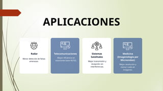 APLICACIONES
Menor detección de falsas
amenazas. Mejor transmisión y
recepción sin
interferencias.
Mayor eficiencia en
estaciones base 4G/5G.
Mejor resolución y
menor ruido en
imágenes.
Radar Sistemas
Satelitales
Telecomunicaciones Medicina
(Imagenología por
Microondas):
 