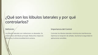¿Qué son los lóbulos laterales y por qué
controlarlos?
Definición
Los lóbulos laterales son radiaciones no deseadas. Se
emiten fuera del lóbulo principal. Reducirlos mejora la
eficiencia y la direccionalidad de la antena.
Importancia del Control
Controlar los lóbulos laterales minimiza las interferencias.
Optimiza la recepción de señales. Aumenta la seguridad en
aplicaciones sensibles.
 