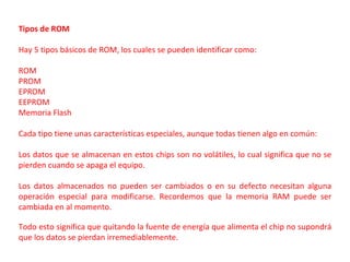 Tipos de ROM

Hay 5 tipos básicos de ROM, los cuales se pueden identificar como:

ROM
PROM
EPROM
EEPROM
Memoria Flash

Cada tipo tiene unas características especiales, aunque todas tienen algo en común:

Los datos que se almacenan en estos chips son no volátiles, lo cual significa que no se
pierden cuando se apaga el equipo.

Los datos almacenados no pueden ser cambiados o en su defecto necesitan alguna
operación especial para modificarse. Recordemos que la memoria RAM puede ser
cambiada en al momento.

Todo esto significa que quitando la fuente de energía que alimenta el chip no supondrá
que los datos se pierdan irremediablemente.
 