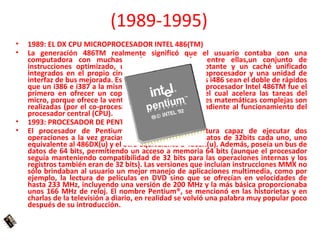 (1989-1995)
•   1989: EL DX CPU MICROPROCESADOR INTEL 486(TM)
•   La generación 486TM realmente significó que el usuario contaba con una
    computadora con muchas opciones avanzadas, entre ellas,un conjunto de
    instrucciones optimizado, una unidad de coma flotante y un caché unificado
    integrados en el propio circuito integrado del microprocesador y una unidad de
    interfaz de bus mejorada. Estas mejoras hacen que los i486 sean el doble de rápidos
    que un i386 e i387 a la misma frecuencia de reloj. El procesador Intel 486TM fue el
    primero en ofrecer un coprocesador matemático, el cual acelera las tareas del
    micro, porque ofrece la ventaja de que las operaciones matemáticas complejas son
    realizadas (por el co-procesador) de manera independiente al funcionamiento del
    procesador central (CPU).
•   1993: PROCESADOR DE PENTIUM®
•   El procesador de Pentium® poseía una arquitectura capaz de ejecutar dos
    operaciones a la vez gracias a sus dos pipeline de datos de 32bits cada uno, uno
    equivalente al 486DX(u) y el otro equivalente a 486SX(u). Además, poseía un bus de
    datos de 64 bits, permitiendo un acceso a memoria 64 bits (aunque el procesador
    seguía manteniendo compatibilidad de 32 bits para las operaciones internas y los
    registros también eran de 32 bits). Las versiones que incluían instrucciones MMX no
    sólo brindaban al usuario un mejor manejo de aplicaciones multimedia, como por
    ejemplo, la lectura de películas en DVD sino que se ofrecían en velocidades de
    hasta 233 MHz, incluyendo una versión de 200 MHz y la más básica proporcionaba
    unos 166 MHz de reloj. El nombre Pentium®, se mencionó en las historietas y en
    charlas de la televisión a diario, en realidad se volvió una palabra muy popular poco
    después de su introducción.
 