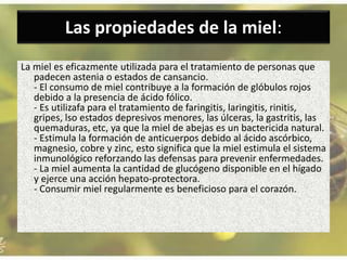 Las propiedades de la miel:
La miel es eficazmente utilizada para el tratamiento de personas que
padecen astenia o estados de cansancio.
- El consumo de miel contribuye a la formación de glóbulos rojos
debido a la presencia de ácido fólico.
- Es utilizafa para el tratamiento de faringitis, laringitis, rinitis,
gripes, lso estados depresivos menores, las úlceras, la gastritis, las
quemaduras, etc, ya que la miel de abejas es un bactericida natural.
- Estimula la formación de anticuerpos debido al ácido ascórbico,
magnesio, cobre y zinc, esto significa que la miel estimula el sistema
inmunológico reforzando las defensas para prevenir enfermedades.
- La miel aumenta la cantidad de glucógeno disponible en el hígado
y ejerce una acción hepato-protectora.
- Consumir miel regularmente es beneficioso para el corazón.
 