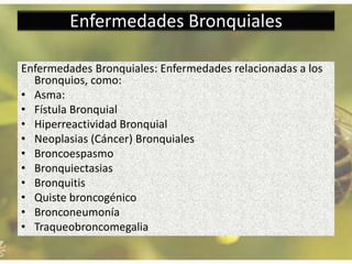 Enfermedades Bronquiales
Enfermedades Bronquiales: Enfermedades relacionadas a los
Bronquios, como:
• Asma:
• Fístula Bronquial
• Hiperreactividad Bronquial
• Neoplasias (Cáncer) Bronquiales
• Broncoespasmo
• Bronquiectasias
• Bronquitis
• Quiste broncogénico
• Bronconeumonía
• Traqueobroncomegalia
 