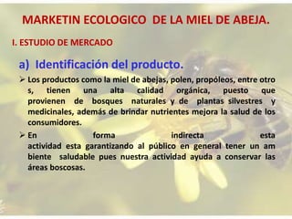 MARKETIN ECOLOGICO DE LA MIEL DE ABEJA.
a) Identificación del producto.
 Los productos como la miel de abejas, polen, propóleos, entre otro
s, tienen una alta calidad orgánica, puesto que
provienen de bosques naturales y de plantas silvestres y
medicinales, además de brindar nutrientes mejora la salud de los
consumidores.
 En forma indirecta esta
actividad esta garantizando al público en general tener un am
biente saludable pues nuestra actividad ayuda a conservar las
áreas boscosas.
I. ESTUDIO DE MERCADO
 
