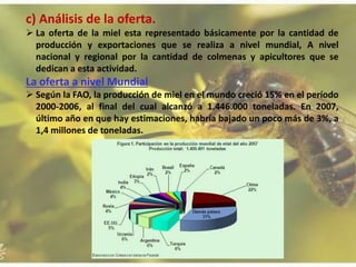 c) Análisis de la oferta.
 La oferta de la miel esta representado básicamente por la cantidad de
producción y exportaciones que se realiza a nivel mundial, A nivel
nacional y regional por la cantidad de colmenas y apicultores que se
dedican a esta actividad.
La oferta a nivel Mundial
 Según la FAO, la producción de miel en el mundo creció 15% en el período
2000-2006, al final del cual alcanzó a 1.446.000 toneladas. En 2007,
último año en que hay estimaciones, habría bajado un poco más de 3%, a
1,4 millones de toneladas.
 