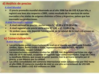 d) Análisis de precios
A nivel Mundial
 El precio promedio mundial observado en el año 2006 fue de US$ 4,9 por kilo, y
registró una leve alza respecto a 2005, como resultado de la apertura de varios
mercados a las mieles de orígenes distintos a China y Argentina, países que han
mermado sus producciones.
A nivel Nacional y regional
 A nivel nacional los precios oscilan entre S/. 12.00 a S/16.00 el Kg.
 A nivel regional este precio varía entre S/.9.00 a s/. 12.00 el Kg.
 En ambos casos este depende básicamente de la calidad de la miel y el envase en
la que se expende.
e) Comercialización.
A nivel Mundial
 Los principales países importadores de miel en el mundo son Alemania, Estados
Unidos, Japón, Reino Unido e Italia, representando más del 60% del total
comercializado. Exigen Calidad
 Las exportaciones mundiales rondan las 350 Mil ton. Argentina participa con algo
más del 20 % del total, ocupando el segundo lugar como exportador, luego de China
y, escoltada México, que ocupa el tercer puesto. Con la primera compite por el
precio, y con México por la calidad
 Las cifras consolidadas del comercio internacional están actualizadas por FAO hasta
el año 2006. El comercio mundial de miel en ese año se incrementó de US$ 685
millones en 2005 a US$ 810 millones en 2006
 