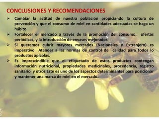 CONCLUSIONES Y RECOMENDACIONES
 Cambiar la actitud de nuestra población propiciando la cultura de
prevención y que el consumo de miel en cantidades adecuadas se haga un
hábito
 Fortalecer el mercado a través de la promoción del consumo, ofertas
periódicas, y la introducción de envases mejorados
 Si queremos cubrir mayores mercados (Nacionales y Extranjero) es
imperativo Atender a las normas de control de calidad para todos lo
productos apícolas.
 Es imprescindible que el etiquetado de estos productos contengan
información nutricional, propiedades medicinales, procedencia, registro
sanitario y otros Este es uno de los aspectos determinantes para posicionar
y mantener una marca de miel en el mercado.
 