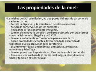 Las propiedades de la miel:
- La miel es de fácil asimilación, ya que posee hidratos de carbono de
cadenas cortas.
- Facilita la digestión y la asimilación de otros alimentos.
- Mejora la conservación de los alimentos.
- Regulariza el funcionamiento intestinal.
- La miel disminuye la duración de diarrea causada por organismos
como la Salmonella, Shigella y la E. Colli.
- La miel es altamente recomendada para calmar la tos.
- Posee propiedades sedantes, favoreciendo la absorción de
triptofano que es precursor de la serotonina.
- Es antihemorrágica, antianémica, antiséptica, antitóxica,
emoliente y febrífuga.
- La miel posee una importante acción curativa sobre las heridas.
- Consumir una cucharada al día de miel mejora el rendimiento
físico y también el vigor sexual.
 