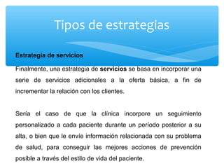 Tipos de estrategias
Estrategia de servicios
Finalmente, una estrategia de servicios se basa en incorporar una
serie de servicios adicionales a la oferta básica, a fin de
incrementar la relación con los clientes.
Sería el caso de que la clínica incorpore un seguimiento
personalizado a cada paciente durante un período posterior a su
alta, o bien que le envíe información relacionada con su problema
de salud, para conseguir las mejores acciones de prevención
posible a través del estilo de vida del paciente.
 