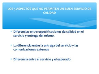 ∗ Diferencias entre especificaciones de calidad en el
servicio y entrega del mismo.
∗ La diferencia entre la entrega del servicio y las
comunicaciones externas
∗ Diferencia entre el servicio y el esperado
LOS 5 ASPECTOS QUE NO PERMITEN UN BUEN SERVICIO DE
CALIDAD
 