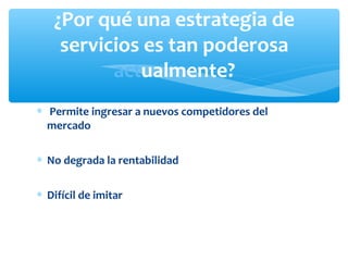 ∗ Permite ingresar a nuevos competidores del
mercado
∗ No degrada la rentabilidad
∗ Difícil de imitar
¿Por qué una estrategia de
servicios es tan poderosa
actualmente?
 