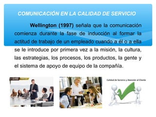 COMUNICACIÓN EN LA CALIDAD DE SERVICIO
Wellington (1997) señala que la comunicación
comienza durante la fase de inducción al formar la
actitud de trabajo de un empleado cuando a él o a ella
se le introduce por primera vez a la misión, la cultura,
las estrategias, los procesos, los productos, la gente y
el sistema de apoyo de equipo de la compañía.
 