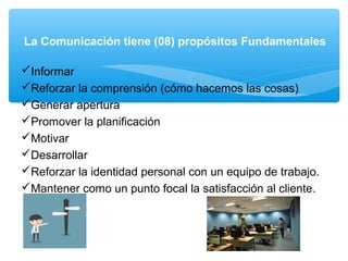 La Comunicación tiene (08) propósitos Fundamentales
Informar
Reforzar la comprensión (cómo hacemos las cosas)
Generar apertura
Promover la planificación
Motivar
Desarrollar
Reforzar la identidad personal con un equipo de trabajo.
Mantener como un punto focal la satisfacción al cliente.
 