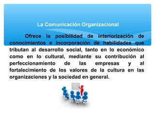 Ofrece la posibilidad de interiorización de
conocimientos e incorporación de habilidades que
tributan al desarrollo social, tanto en lo económico
como en lo cultural, mediante su contribución al
perfeccionamiento de las empresas y al
fortalecimiento de los valores de la cultura en las
organizaciones y la sociedad en general.
La Comunicación Organizacional
 