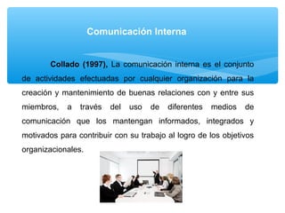 Comunicación Interna
Collado (1997), La comunicación interna es el conjunto
de actividades efectuadas por cualquier organización para la
creación y mantenimiento de buenas relaciones con y entre sus
miembros, a través del uso de diferentes medios de
comunicación que los mantengan informados, integrados y
motivados para contribuir con su trabajo al logro de los objetivos
organizacionales.
 