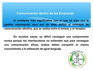 Comunicación dentro de las Empresas
El problema más significativo con el que se topa con la
gestión empresarial, para eso de debe definir el concepto de
comunicación efectiva, que se realiza entre el emisor y el receptor.
En muchos casos, es difícil conseguir una comprensión
mutua porque los interlocutores no entienden que para conseguir
una comunicación eficaz, ambos deben compartir el mismo
conocimiento y la utilización de igual lenguaje.
 