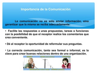 Importancia de la Comunicación
La comunicación no es sólo enviar información, sino
garantizar que la misma se reciba adecuadamente:
• Facilite las respuestas a unas propuestas, tareas o funciones
con la posibilidad de que el receptor realice los comentarios que
crea conveniente.
• Dé al receptor la oportunidad de reformular sus preguntas.
• La correcta comunicación, tanto sea formal o informal, es la
clave para crear buenas relaciones dentro de una organización.
 