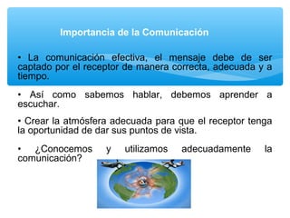 • La comunicación efectiva, el mensaje debe de ser
captado por el receptor de manera correcta, adecuada y a
tiempo.
• Así como sabemos hablar, debemos aprender a
escuchar.
• Crear la atmósfera adecuada para que el receptor tenga
la oportunidad de dar sus puntos de vista.
• ¿Conocemos y utilizamos adecuadamente la
comunicación?
Importancia de la Comunicación
 