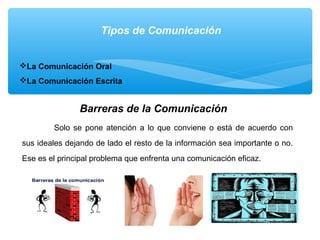 Tipos de Comunicación
La Comunicación Oral
La Comunicación Escrita
Barreras de la Comunicación
Solo se pone atención a lo que conviene o está de acuerdo con
sus ideales dejando de lado el resto de la información sea importante o no.
Ese es el principal problema que enfrenta una comunicación eficaz.
 