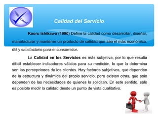 Calidad del Servicio
Kaoru Ishikawa (1990) Define la calidad como desarrollar, diseñar,
manufacturar y mantener un producto de calidad que sea el más económico,
útil y satisfactorio para el consumidor.
La Calidad en los Servicios es más subjetiva, por lo que resulta
difícil establecer indicadores válidos para su medición, lo que la determina
son las percepciones de los clientes. Hay factores subjetivos, que dependen
de la estructura y dinámica del propio servicio, pero existen otras, que solo
dependen de las necesidades de quienes lo solicitan. En este sentido, solo
es posible medir la calidad desde un punto de vista cualitativo.
 