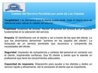 Tangibilidad: Los elementos que el cliente puede sentir, tocar el mismo sirve de
referencia para valorar la calidad del servicio.
Fiabilidad: Ausencia de errores. Recibir el servicio sin errores es un aspecto
fundamental en la valoración del servicio.
Empatía: El identificarse con el cliente y ver a través de los ojos del cliente. Lo
que los americanos denominan "ponerse en los zapatos del cliente". La
búsqueda de un servicio esmerado que reconozca y comprenda las
necesidades del cliente.
Seguridad: Impresión de competencia y cortesía del personal en contacto con
el cliente, inspirándole confianza. Que El cliente q sienta que lo atiende un
profesional que tiene los conocimientos adecuados.
Capacidad de respuesta: Disposición para ayudar a los clientes y darles un
servicio rápido y eficazmente, dar la sensación al cliente que es importante.
Calidad del Servicio Percibida por parte de Los Clientes
 