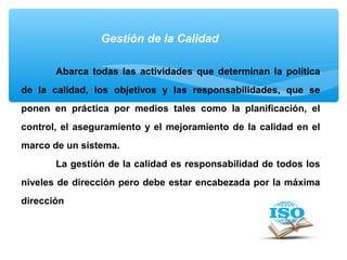 Gestión de la Calidad
Abarca todas las actividades que determinan la política
de la calidad, los objetivos y las responsabilidades, que se
ponen en práctica por medios tales como la planificación, el
control, el aseguramiento y el mejoramiento de la calidad en el
marco de un sistema.
La gestión de la calidad es responsabilidad de todos los
niveles de dirección pero debe estar encabezada por la máxima
dirección
 