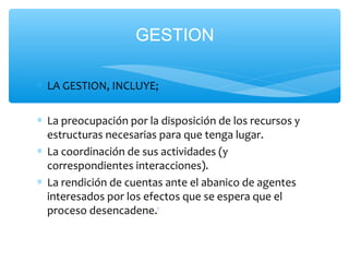 ∗ LA GESTION, INCLUYE;
∗ La preocupación por la disposición de los recursos y
estructuras necesarias para que tenga lugar.
∗ La coordinación de sus actividades (y
correspondientes interacciones).
∗ La rendición de cuentas ante el abanico de agentes
interesados por los efectos que se espera que el
proceso desencadene.1
GESTION
 