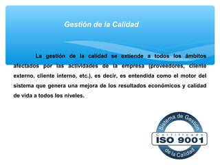Gestión de la Calidad
La gestión de la calidad se extiende a todos los ámbitos
afectados por las actividades de la empresa (proveedores, cliente
externo, cliente interno, etc.), es decir, es entendida como el motor del
sistema que genera una mejora de los resultados económicos y calidad
de vida a todos los niveles.
 