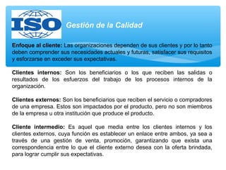 Enfoque al cliente: Las organizaciones dependen de sus clientes y por lo tanto
deben comprender sus necesidades actuales y futuras, satisfacer sus requisitos
y esforzarse en exceder sus expectativas.
Clientes internos: Son los beneficiarios o los que reciben las salidas o
resultados de los esfuerzos del trabajo de los procesos internos de la
organización.
Clientes externos: Son los beneficiarios que reciben el servicio o compradores
de una empresa. Estos son impactados por el producto, pero no son miembros
de la empresa u otra institución que produce el producto.
Cliente intermedio: Es aquel que media entre los clientes internos y los
clientes externos, cuya función es establecer un enlace entre ambos, ya sea a
través de una gestión de venta, promoción, garantizando que exista una
correspondencia entre lo que el cliente externo desea con la oferta brindada,
para lograr cumplir sus expectativas.
Gestión de la Calidad
 