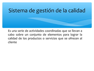 Es una serie de actividades coordinadas que se llevan a
cabo sobre un conjunto de elementos para lograr la
calidad de los productos o servicios que se ofrecen al
cliente
Sistema de gestión de la calidad
 