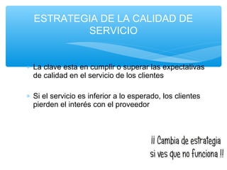 ∗ La clave esta en cumplir o superar las expectativas
de calidad en el servicio de los clientes
∗ Si el servicio es inferior a lo esperado, los clientes
pierden el interés con el proveedor
ESTRATEGIA DE LA CALIDAD DE
SERVICIO
 