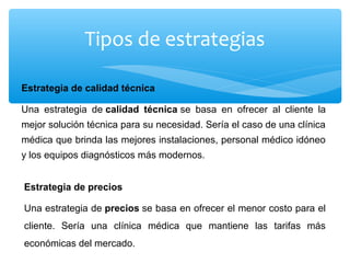 Tipos de estrategias
Estrategia de calidad técnica
Una estrategia de calidad técnica se basa en ofrecer al cliente la
mejor solución técnica para su necesidad. Sería el caso de una clínica
médica que brinda las mejores instalaciones, personal médico idóneo
y los equipos diagnósticos más modernos.
Estrategia de precios
Una estrategia de precios se basa en ofrecer el menor costo para el
cliente. Sería una clínica médica que mantiene las tarifas más
económicas del mercado.
 