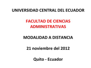 UNIVERSIDAD CENTRAL DEL ECUADOR

     FACULTAD DE CIENCIAS
       ADMINISTRATIVAS

    MODALIDAD A DISTANCIA

      21 noviembre del 2012

         Quito - Ecuador
 