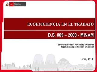 ECOEFICIENCIA EN EL TRABAJO
Dirección General de Calidad Ambiental
Viceministerio de Gestión Ambiental
D.S. 009 – 2009 - MINAM
Lima, 2013
 
