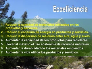 1. Reducir la cantidad de materiales utilizados en los
productos y servicios.
2. Reducir el consumo de energía en productos y servicios.
3. Reducir la dispersión de residuos entre aire, agua y suelo.
4. Aumentar la capacidad de los productos para reciclarse.
5. Llevar al máximo el uso sostenible de recursos naturales
6. Aumentar la durabilidad de los materiales empleados
7. Aumentar la vida útil de los productos y servicios.
 