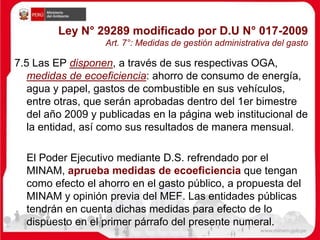 Ley N° 29289 modificado por D.U N° 017-2009
Art. 7°: Medidas de gestión administrativa del gasto
7.5 Las EP disponen, a través de sus respectivas OGA,
medidas de ecoeficiencia: ahorro de consumo de energía,
agua y papel, gastos de combustible en sus vehículos,
entre otras, que serán aprobadas dentro del 1er bimestre
del año 2009 y publicadas en la página web institucional de
la entidad, así como sus resultados de manera mensual.
El Poder Ejecutivo mediante D.S. refrendado por el
MINAM, aprueba medidas de ecoeficiencia que tengan
como efecto el ahorro en el gasto público, a propuesta del
MINAM y opinión previa del MEF. Las entidades públicas
tendrán en cuenta dichas medidas para efecto de lo
dispuesto en el primer párrafo del presente numeral.
 