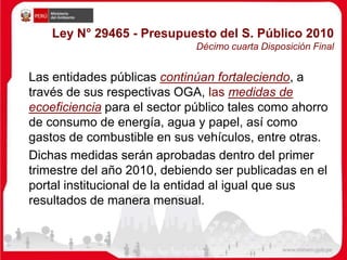 Ley N° 29465 - Presupuesto del S. Público 2010
Décimo cuarta Disposición Final
Las entidades públicas continúan fortaleciendo, a
través de sus respectivas OGA, las medidas de
ecoeficiencia para el sector público tales como ahorro
de consumo de energía, agua y papel, así como
gastos de combustible en sus vehículos, entre otras.
Dichas medidas serán aprobadas dentro del primer
trimestre del año 2010, debiendo ser publicadas en el
portal institucional de la entidad al igual que sus
resultados de manera mensual.
 