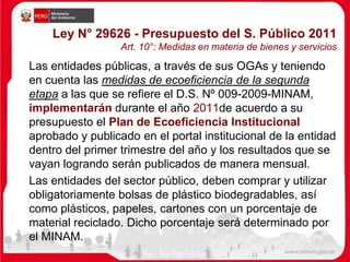 Ley N° 29626 - Presupuesto del S. Público 2011
Art. 10°: Medidas en materia de bienes y servicios
Las entidades públicas, a través de sus OGAs y teniendo
en cuenta las medidas de ecoeficiencia de la segunda
etapa a las que se refiere el D.S. Nº 009-2009-MINAM,
implementarán durante el año 2011de acuerdo a su
presupuesto el Plan de Ecoeficiencia Institucional
aprobado y publicado en el portal institucional de la entidad
dentro del primer trimestre del año y los resultados que se
vayan logrando serán publicados de manera mensual.
Las entidades del sector público, deben comprar y utilizar
obligatoriamente bolsas de plástico biodegradables, así
como plásticos, papeles, cartones con un porcentaje de
material reciclado. Dicho porcentaje será determinado por
el MINAM.
 