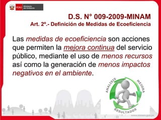 D.S. N° 009-2009-MINAM
Art. 2º.- Definición de Medidas de Ecoeficiencia
Las medidas de ecoeficiencia son acciones
que permiten la mejora continua del servicio
público, mediante el uso de menos recursos
así como la generación de menos impactos
negativos en el ambiente.
 