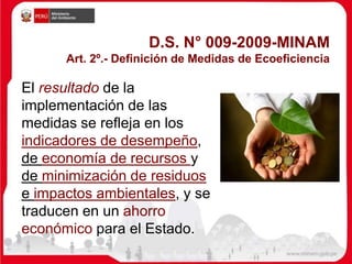 D.S. N° 009-2009-MINAM
Art. 2º.- Definición de Medidas de Ecoeficiencia
El resultado de la
implementación de las
medidas se refleja en los
indicadores de desempeño,
de economía de recursos y
de minimización de residuos
e impactos ambientales, y se
traducen en un ahorro
económico para el Estado.
 
