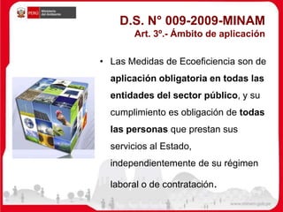D.S. N° 009-2009-MINAM
Art. 3º.- Ámbito de aplicación
• Las Medidas de Ecoeficiencia son de
aplicación obligatoria en todas las
entidades del sector público, y su
cumplimiento es obligación de todas
las personas que prestan sus
servicios al Estado,
independientemente de su régimen
laboral o de contratación.
 