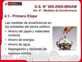 D.S. N° 009-2009-MINAM
Art. 4º.- Medidas de Ecoeficiencia
Las medidas de ecoeficiencia en
las entidades del sector público:
• Ahorro del papel y materiales
conexos.
• Ahorro de energía.
• Ahorro de agua.
• Segregación y reciclado de
residuos sólidos.
4.1.- Primera Etapa
 
