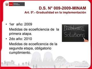 D.S. N° 009-2009-MINAM
Art. 5º.- Gradualidad en la implementación
• 1er año: 2009
Medidas de ecoeficiencia de la
primera atapa.
• 2do año: 2010
Medidas de ecoeficencia de la
segunda etapa, obligatorio
cumplimiento.
 