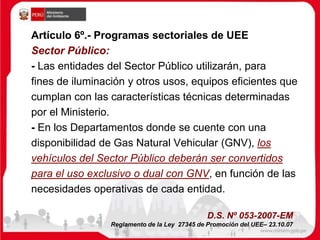 Artículo 6º.- Programas sectoriales de UEE
Sector Público:
- Las entidades del Sector Público utilizarán, para
fines de iluminación y otros usos, equipos eficientes que
cumplan con las características técnicas determinadas
por el Ministerio.
- En los Departamentos donde se cuente con una
disponibilidad de Gas Natural Vehicular (GNV), los
vehículos del Sector Público deberán ser convertidos
para el uso exclusivo o dual con GNV, en función de las
necesidades operativas de cada entidad.
D.S. Nº 053-2007-EM
Reglamento de la Ley 27345 de Promoción del UEE– 23.10.07
 